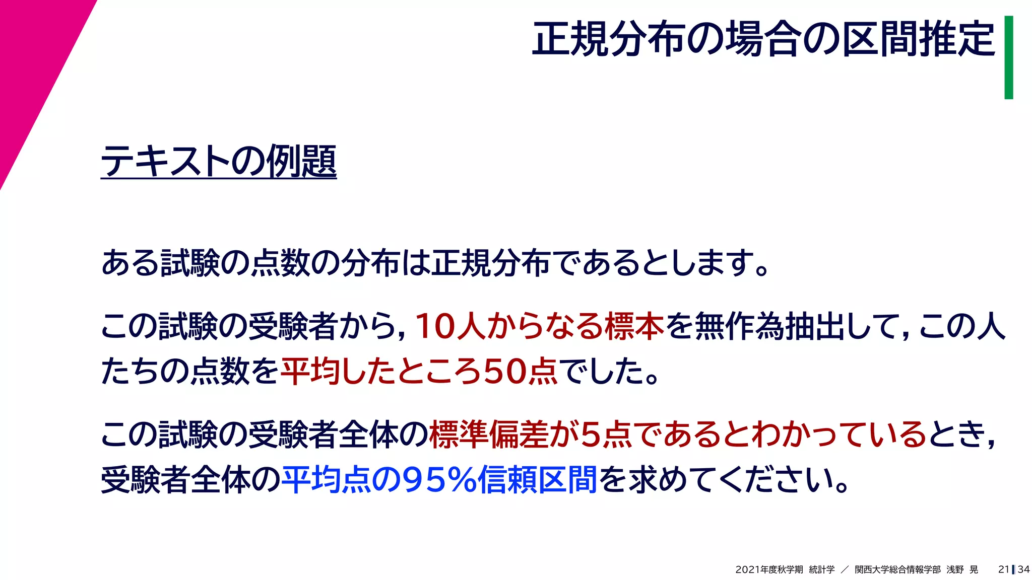 34
2021年度秋学期　統計学　／　関西大学総合情報学部　浅野　晃
正規分布の場合の区間推定
21
テキストの例題
ある試験の点数の分布は正規分布であるとします。
この試験の受験者から，10人からなる標本を無作為抽出して，この人
たちの点数を平均したところ50点でした。
この試験の受験者全体の標準偏差が5点であるとわかっているとき，
受験者全体の平均点の95%信頼区間を求めてください。
 