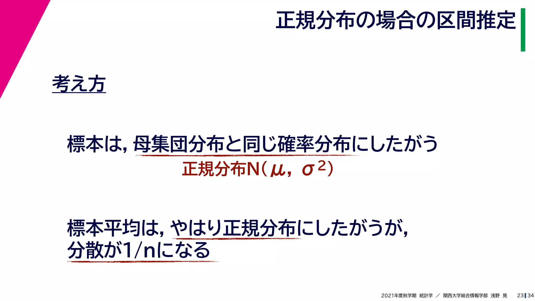 34
2021年度秋学期　統計学　／　関西大学総合情報学部　浅野　晃
正規分布の場合の区間推定
23
考え方
標本は，母集団分布と同じ確率分布にしたがう
正規分布N(μ, σ2)
標本平均は，やはり正規分布にしたがうが，
分散が1/nになる
 