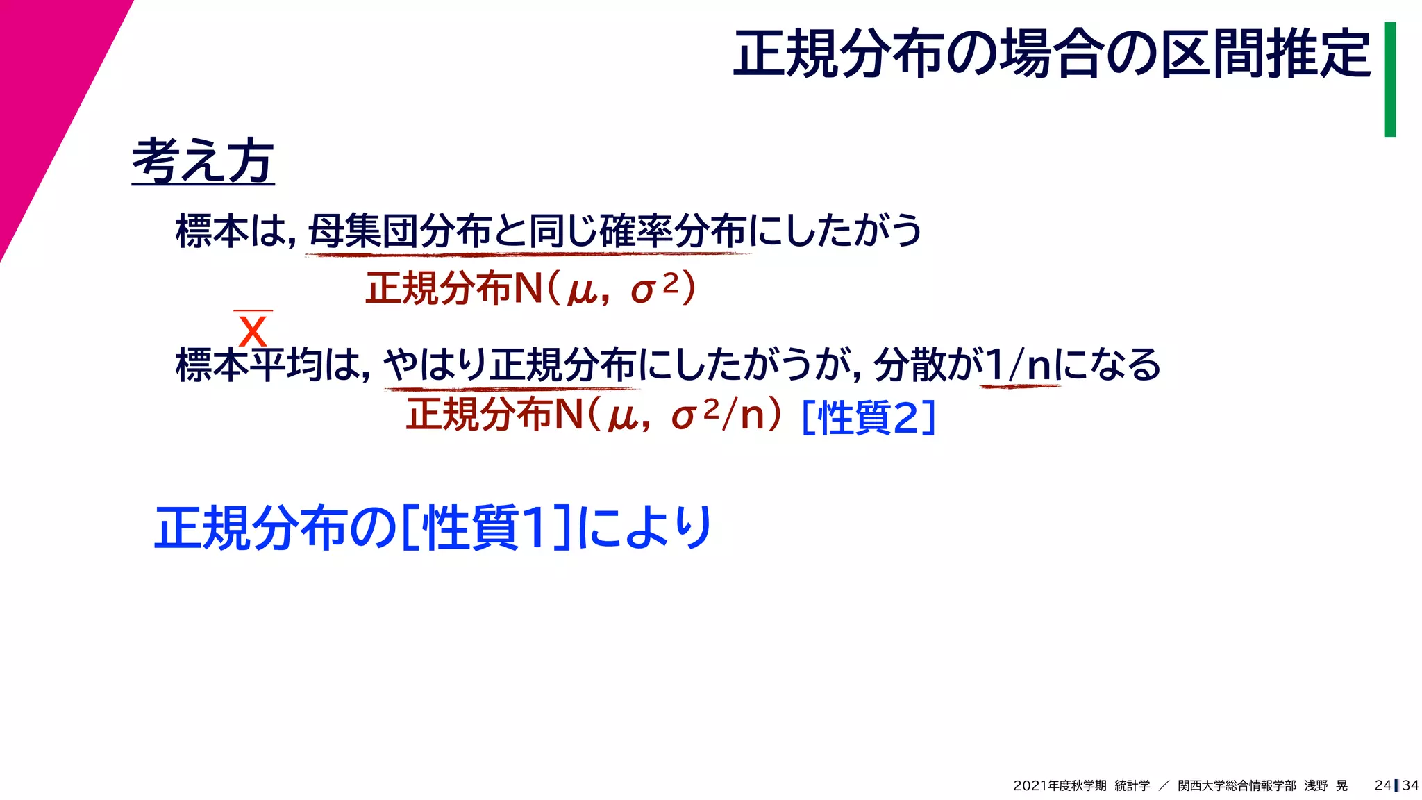 34
2021年度秋学期　統計学　／　関西大学総合情報学部　浅野　晃
正規分布の場合の区間推定
24
考え方
標本は，母集団分布と同じ確率分布にしたがう
正規分布N(μ, σ2)
標本平均は，やはり正規分布にしたがうが，分散が1/nになる
正規分布N(μ, σ2/n) ［性質２］
正規分布の［性質１］により
X
 