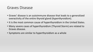 Graves Disease
• Graves’ disease is an autoimmune disease that leads to a generalized
overactivity of the entire thyroid gland (hyperthyroidism).
• It is the most common cause of hyperthyroidism in the United States.
• Many severe cases of hyperthyroidism (Thyroid Storm) are related to
Graves disease.
• Symptoms are similar to hyperthyroidism as a whole
 