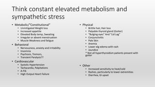 Think constant elevated metabolism and
sympathetic stress
• Metabolic/”Constitutional”
• Unmitigated Weight loss
• Increased appetite
• Elevated Body temp, Sweating
• Irregular or absent menstruation
• Muscle Weakness and fatigue
• Behavioral
• Nervousness, anxiety and irritability
• Insomnia
• Psychosis, Tremors,
• Transient Paralysis??
• Cardiovascular
• Systolic Hypertension
• Tachycardia, Palpitations
• A-Fib
• High Output Heart Failure
• Physical
• Brittle hair, Hair loss
• Palpable thyroid gland (Goiter)
• “Bulging eyes” And “Lid Lag”
• Conjunctivitis
• Pale Skin
• Anemia
• Lower elg edema with rash
• Jaundice
* Not all hyperthyroidism patients present with
goiter
• Other
• Increased sensitivity to heat/cold
• Rashes, particularly to lower extremities
• Diarrhea, GI upset
 