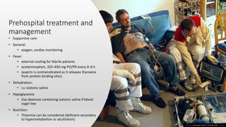 Prehospital treatment and
management
• Supportive care
• General:
• oxygen, cardiac monitoring
• Fever:
• external cooling for febrile patients
• acetaminophen, 325–650 mg PO/PR every 4–6 h
• (aspirin is contraindicated as it releases thyroxine
from protein binding sites)
• Dehydration:
• i.v. isotonic saline
• Hypoglycemia
• Use dextrose containing isotonic saline if blood
sugar low
• Nutrition:
• Thiamine can be considered (deficient secondary
to hypermetabolism or alcoholism)
This Photo by Unknown Author is licensed under CC BY-SA
 