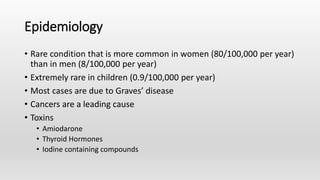 Epidemiology
• Rare condition that is more common in women (80/100,000 per year)
than in men (8/100,000 per year)
• Extremely rare in children (0.9/100,000 per year)
• Most cases are due to Graves’ disease
• Cancers are a leading cause
• Toxins
• Amiodarone
• Thyroid Hormones
• Iodine containing compounds
 