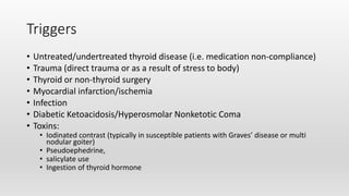 Triggers
• Untreated/undertreated thyroid disease (i.e. medication non-compliance)
• Trauma (direct trauma or as a result of stress to body)
• Thyroid or non-thyroid surgery
• Myocardial infarction/ischemia
• Infection
• Diabetic Ketoacidosis/Hyperosmolar Nonketotic Coma
• Toxins:
• Iodinated contrast (typically in susceptible patients with Graves’ disease or multi
nodular goiter)
• Pseudoephedrine,
• salicylate use
• Ingestion of thyroid hormone
 