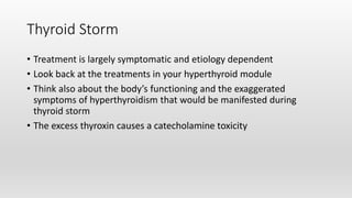 Thyroid Storm
• Treatment is largely symptomatic and etiology dependent
• Look back at the treatments in your hyperthyroid module
• Think also about the body’s functioning and the exaggerated
symptoms of hyperthyroidism that would be manifested during
thyroid storm
• The excess thyroxin causes a catecholamine toxicity
 