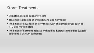 Storm Treatments
• Symptomatic and supportive care
• Treatments directed at thyroid gland and hormones
• Inhibition of new hormone synthesis with Thioamide drugs such as
PTU and methimazole
• Inhibition of hormone release with Iodine & potassium iodide (Lugol’s
solution) & Lithium carbonate
 