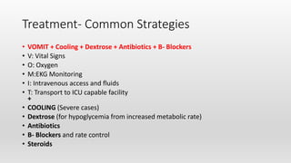 Treatment- Common Strategies
• VOMIT + Cooling + Dextrose + Antibiotics + B- Blockers
• V: Vital Signs
• O: Oxygen
• M:EKG Monitoring
• I: Intravenous access and fluids
• T: Transport to ICU capable facility
+
• COOLING (Severe cases)
• Dextrose (for hypoglycemia from increased metabolic rate)
• Antibiotics
• B- Blockers and rate control
• Steroids
 