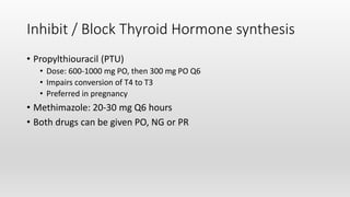 Inhibit / Block Thyroid Hormone synthesis
• Propylthiouracil (PTU)
• Dose: 600-1000 mg PO, then 300 mg PO Q6
• Impairs conversion of T4 to T3
• Preferred in pregnancy
• Methimazole: 20-30 mg Q6 hours
• Both drugs can be given PO, NG or PR
 
