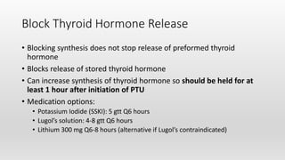 Block Thyroid Hormone Release
• Blocking synthesis does not stop release of preformed thyroid
hormone
• Blocks release of stored thyroid hormone
• Can increase synthesis of thyroid hormone so should be held for at
least 1 hour after initiation of PTU
• Medication options:
• Potassium Iodide (SSKI): 5 gtt Q6 hours
• Lugol’s solution: 4-8 gtt Q6 hours
• Lithium 300 mg Q6-8 hours (alternative if Lugol’s contraindicated)
 
