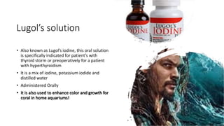 Lugol’s solution
• Also known as Lugol’s iodine, this oral solution
is specifically indicated for patient’s with
thyroid storm or preoperatively for a patient
with hyperthyroidism
• It is a mix of iodine, potassium iodide and
distilled water
• Administered Orally
• It is also used to enhance color and growth for
coral in home aquariums!
 