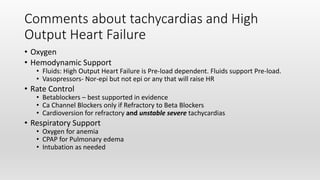 Comments about tachycardias and High
Output Heart Failure
• Oxygen
• Hemodynamic Support
• Fluids: High Output Heart Failure is Pre-load dependent. Fluids support Pre-load.
• Vasopressors- Nor-epi but not epi or any that will raise HR
• Rate Control
• Betablockers – best supported in evidence
• Ca Channel Blockers only if Refractory to Beta Blockers
• Cardioversion for refractory and unstable severe tachycardias
• Respiratory Support
• Oxygen for anemia
• CPAP for Pulmonary edema
• Intubation as needed
 