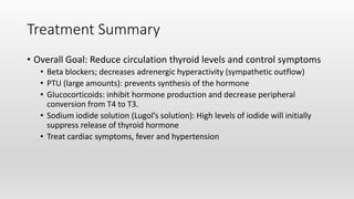Treatment Summary
• Overall Goal: Reduce circulation thyroid levels and control symptoms
• Beta blockers; decreases adrenergic hyperactivity (sympathetic outflow)
• PTU (large amounts): prevents synthesis of the hormone
• Glucocorticoids: inhibit hormone production and decrease peripheral
conversion from T4 to T3.
• Sodium iodide solution (Lugol’s solution): High levels of iodide will initially
suppress release of thyroid hormone
• Treat cardiac symptoms, fever and hypertension
 