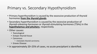 Primary vs. Secondary Hypothyroidism
• Primary hyperthyroidism is caused by the excessive production of thyroid
hormones from the thyroid glands.
• Secondary hyperthyroidism is caused by the excessive production of
thyroid‐releasing hormones or thyroid‐stimulating hormones (TSHs) in the
hypothalamus and pituitary, respectively.
• Other causes:
• Toxicological
• Ectopic thyroid tissue
• Cancerous
• metastatic thyroid carcinoma.
• Graves Disease
• In approximately 20–25% of cases, no acute precipitant is identified.
 