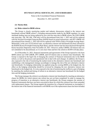 HYUNDAI CAPITAL SERVICES, INC. AND SUBSIDIARIES
Notes to the Consolidated Financial Statements
December 31, 2021 and 2020
106
(3) Market Risk
(a) Risks related to IBOR reform
The Group is closely monitoring market and industry discussions related to the interest rate
benchmark reform(“IBOR reform”), including announcements made by the IBOR regulator. As some
interbank lending rates are being replaced by new risk-free rates due to IBOR reform, the USD LIBOR
rate (next-day, 1M, 3M, 6M, 12M only) will be discontinued from July 1, 2023 and will be replaced
with the Secured Overnight Financing Rate (SOFR) based on actual transactions, and JPY LIBOR will
discontinued from January 1, 2022 and will be replaced with TONA (Tokyo Overnight Average Rate).
Meanwhile, in the case of CD interest rates, an alternative interest rate benchmark has been selected as
the KOFR (Korea Overnight Financing Repo Rate), and the interest rate has been disclosed through the
Korea Securities Depository from November 26, 2021. However, unlike LIBOR, CD interest rates are
not scheduled to be discontinued, so it is not clear when and how the reform to KOFR will take place.
As of December 31, 2021, financial instruments and agreements of the Group exposed to risk from
IBOR reform use USD LIBOR, JPY LIBOR, and CD interest rates as interest rates benchmark. The
Group is exposed to the legal risk of changing the contract of financial instruments due to the IBOR
reform, as well as the process and operational risk to deal with such changes. In addition, the Group is
also exposed to the risk of monitoring the market trend on the alternative interest rate benchmark and
establishing a risk management strategy accordingly to manage the risk of the new alternative interest
rate benchmark. If a hedging relationship was applied using the existing IBOR as the hedged risk, the
effect on the hedging relationship should be reviewed by changing the new alternative interest rate
benchmark to the hedged risk. It is also exposed to the risk of minimizing the ineffective part of hedging
by matching the method and timing of reform to an alternative interest rate benchmark for the hedged
item and the hedging instrument.
The Group manages the reform to an alternative interest rate benchmark by inserting an alternative
clause for IBORs for which interest rate reform has not yet been completed. In order to manage the
progress of transition to an alternative interest rate benchmark, the Group compares the amount of
financial instruments that have not been converted to those for which the contracts have been amended
with replacement clauses. The Group regards the transition for a financial instrument as incomplete if
the interest rate of the financial instrument is still IBOR even if the replacement clause has been included.
 