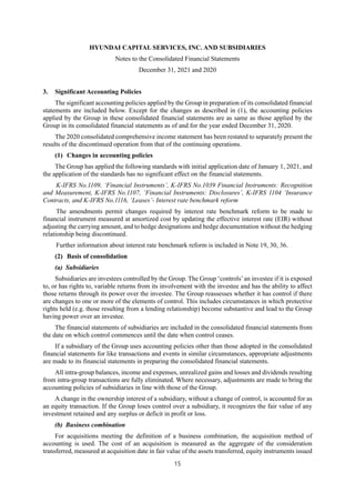 HYUNDAI CAPITAL SERVICES, INC. AND SUBSIDIARIES
Notes to the Consolidated Financial Statements
December 31, 2021 and 2020
15
3. Significant Accounting Policies
The significant accounting policies applied by the Group in preparation of its consolidated financial
statements are included below. Except for the changes as described in (1), the accounting policies
applied by the Group in these consolidated financial statements are as same as those applied by the
Group in its consolidated financial statements as of and for the year ended December 31, 2020.
The 2020 consolidated comprehensive income statement has been restated to separately present the
results of the discontinued operation from that of the continuing operations.
(1) Changes in accounting policies
The Group has applied the following standards with initial application date of January 1, 2021, and
the application of the standards has no significant effect on the financial statements.
K-IFRS No.1109, ‘Financial Instruments’, K-IFRS No.1039 Financial Instruments: Recognition
and Measurement, K-IFRS No.1107, ‘Financial Instruments: Disclosures’, K-IFRS 1104 ‘Insurance
Contracts, and K-IFRS No.1116, ‘Leases’- Interest rate benchmark reform
The amendments permit changes required by interest rate benchmark reform to be made to
financial instrument measured at amortized cost by updating the effective interest rate (EIR) without
adjusting the carrying amount, and to hedge designations and hedge documentation without the hedging
relationship being discontinued.
Further information about interest rate benchmark reform is included in Note 19, 30, 36.
(2) Basis of consolidation
(a) Subsidiaries
Subsidiaries are investees controlled by the Group. The Group ‘controls’an investee if it is exposed
to, or has rights to, variable returns from its involvement with the investee and has the ability to affect
those returns through its power over the investee. The Group reassesses whether it has control if there
are changes to one or more of the elements of control. This includes circumstances in which protective
rights held (e.g. those resulting from a lending relationship) become substantive and lead to the Group
having power over an investee.
The financial statements of subsidiaries are included in the consolidated financial statements from
the date on which control commences until the date when control ceases.
If a subsidiary of the Group uses accounting policies other than those adopted in the consolidated
financial statements for like transactions and events in similar circumstances, appropriate adjustments
are made to its financial statements in preparing the consolidated financial statements.
All intra-group balances, income and expenses, unrealized gains and losses and dividends resulting
from intra-group transactions are fully eliminated. Where necessary, adjustments are made to bring the
accounting policies of subsidiaries in line with those of the Group.
A change in the ownership interest of a subsidiary, without a change of control, is accounted for as
an equity transaction. If the Group loses control over a subsidiary, it recognizes the fair value of any
investment retained and any surplus or deficit in profit or loss.
(b) Business combination
For acquisitions meeting the definition of a business combination, the acquisition method of
accounting is used. The cost of an acquisition is measured as the aggregate of the consideration
transferred, measured at acquisition date in fair value of the assets transferred, equity instruments issued
 