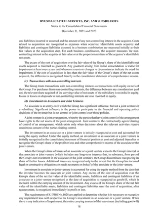 HYUNDAI CAPITAL SERVICES, INC. AND SUBSIDIARIES
Notes to the Consolidated Financial Statements
December 31, 2021 and 2020
16
and liabilities incurred or assumed and the amount of any non-controlling interest in the acquiree. Costs
related to acquisition are recognized as expenses when occurred. Identifiable assets acquired and
liabilities and contingent liabilities assumed in a business combination are measured initially at their
fair values at the acquisition date. For each business combination, the acquirer measures the non-
controlling interest in the acquiree at fair value or at the proportionate share of the acquiree’s identifiable
net assets.
The excess of the cost of acquisition over the fair value of the Group’s share of the identifiable net
assets acquired is recorded as goodwill. Any goodwill arising from initial consolidation is tested for
impairment at least once a year and whenever events or changes in circumstances indicate the need for
impairment. If the cost of acquisition is less than the fair value of the Group’s share of the net assets
acquired, the difference is recognized directly in the consolidated statement of comprehensive income.
(c) Transactions with non-controlling interests
The Group treats transactions with non-controlling interests as transactions with equity owners of
the Group. For purchases from non-controlling interests, the difference between any consideration paid
and the relevant share acquired of the carrying value of net assets of the subsidiary is recorded in equity.
Gains or losses on disposals to non-controlling interests are also recorded in equity.
(d) Investments in Associates and Joint Ventures
An associate is an entity over which the Group has significant influence, but not a joint venture or
a subsidiary. Significant influence is the power to participate in the financial and operating policy
decisions of the investee but is not control or joint control over those policies.
Ajoint venture is a joint arrangement, whereby the parties that have joint control of the arrangement
have rights to the net assets of the joint arrangement. Joint control is the contractually agreed sharing
of control of an arrangement, which exists only when decisions about the relevant activities require
unanimous consent of the parties sharing control.
The investment in an associate or a joint venture is initially recognized at cost and accounted for
using the equity method. Under the equity method, an investment in an associate or a joint venture is
initially recognized in the consolidated statement of financial position at cost and adjusted thereafter to
recognize the Group's share of the profit or loss and other comprehensive income of the associate or the
joint venture.
When the Group's share of losses of an associate or a joint venture exceeds the Group's interest in
that associate or joint venture (which includes any long-term interests that, in substance, form part of
the Group's net investment in the associate or the joint venture), the Group discontinues recognizing its
share of further losses. Additional losses are recognized only to the extent that the Group has incurred
legal or constructive obligations or made payments on behalf of the associate or the joint venture.
Investment in associate or joint venture is accounted for using the equity method from the date that
the investee becomes the associate or joint venture. Any excess of the cost of acquisition over the
Group's share of the net fair value of the identifiable assets, liabilities and contingent liabilities of an
associate or a joint venture recognized at the date of acquisition is recognized as goodwill, which is
included within the carrying amount of the investment. Any excess of the Group's share of the net fair
value of the identifiable assets, liabilities and contingent liabilities over the cost of acquisition, after
reassessment, is recognized immediately in profit or loss.
The requirements of K-IFRS No.1028 are applied to determine whether it is necessary to recognize
any impairment loss with respect to the Group’s investment in an associate or a joint venture. When
there is any indication of impairment, the entire carrying amount of the investment (including goodwill)
 