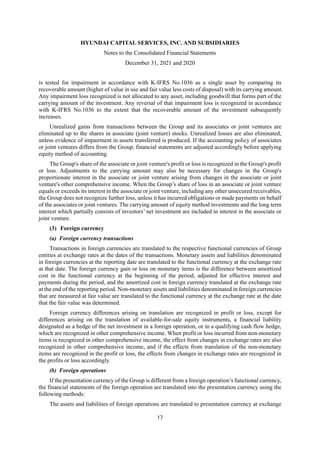 HYUNDAI CAPITAL SERVICES, INC. AND SUBSIDIARIES
Notes to the Consolidated Financial Statements
December 31, 2021 and 2020
17
is tested for impairment in accordance with K-IFRS No.1036 as a single asset by comparing its
recoverable amount (higher of value in use and fair value less costs of disposal) with its carrying amount.
Any impairment loss recognized is not allocated to any asset, including goodwill that forms part of the
carrying amount of the investment. Any reversal of that impairment loss is recognized in accordance
with K-IFRS No.1036 to the extent that the recoverable amount of the investment subsequently
increases.
Unrealized gains from transactions between the Group and its associates or joint ventures are
eliminated up to the shares in associate (joint venture) stocks. Unrealized losses are also eliminated,
unless evidence of impairment in assets transferred is produced. If the accounting policy of associates
or joint ventures differs from the Group, financial statements are adjusted accordingly before applying
equity method of accounting.
The Group's share of the associate or joint venture's profit or loss is recognized in the Group's profit
or loss. Adjustments to the carrying amount may also be necessary for changes in the Group's
proportionate interest in the associate or joint venture arising from changes in the associate or joint
venture's other comprehensive income. When the Group’s share of loss in an associate or joint venture
equals or exceeds its interest in the associate or joint venture, including any other unsecured receivables,
the Group does not recognize further loss, unless it has incurred obligations or made payments on behalf
of the associates or joint ventures. The carrying amount of equity method investments and the long term
interest which partially consists of investors’ net investment are included in interest in the associate or
joint venture.
(3) Foreign currency
(a) Foreign currency transactions
Transactions in foreign currencies are translated to the respective functional currencies of Group
entities at exchange rates at the dates of the transactions. Monetary assets and liabilities denominated
in foreign currencies at the reporting date are translated to the functional currency at the exchange rate
at that date. The foreign currency gain or loss on monetary items is the difference between amortized
cost in the functional currency at the beginning of the period, adjusted for effective interest and
payments during the period, and the amortized cost in foreign currency translated at the exchange rate
at the end of the reporting period. Non-monetary assets and liabilities denominated in foreign currencies
that are measured at fair value are translated to the functional currency at the exchange rate at the date
that the fair value was determined.
Foreign currency differences arising on translation are recognized in profit or loss, except for
differences arising on the translation of available-for-sale equity instruments, a financial liability
designated as a hedge of the net investment in a foreign operation, or in a qualifying cash flow hedge,
which are recognized in other comprehensive income. When profit or loss incurred from non-monetary
items is recognized in other comprehensive income, the effect from changes in exchange rates are also
recognized in other comprehensive income, and if the effects from translation of the non-monetary
items are recognized in the profit or loss, the effects from changes in exchange rates are recognized in
the profits or loss accordingly.
(b) Foreign operations
If the presentation currency of the Group is different from a foreign operation’s functional currency,
the financial statements of the foreign operation are translated into the presentation currency using the
following methods:
The assets and liabilities of foreign operations are translated to presentation currency at exchange
 