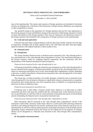 HYUNDAI CAPITAL SERVICES, INC. AND SUBSIDIARIES
Notes to the Consolidated Financial Statements
December 31, 2021 and 2020
18
rates at the reporting date. The income and expenses of foreign operations are translated to functional
currency at exchange rates at the dates of the transactions. Foreign currency differences are recognized
in other comprehensive income.
Any goodwill arising on the acquisition of a foreign operation and any fair value adjustments to
the carrying amounts of assets and liabilities arising on the acquisition of that foreign operation is treated
as assets and liabilities of the foreign operation. Thus, they are expressed in the functional currency of
the foreign operation and translated at the closing price of foreign currencies on the reporting date.
(4) Cash and cash equivalents
Cash and cash equivalents comprise balances with less than three months’ maturity from the date
of acquisition, including cash on hand, deposits held at call with banks and other short-term highly
liquid investments with original maturities of three months or less.
(5) Financial assets
(a) Classification
The Group classifies financial assets as financial assets measured at fair value through profit or
loss, amortized costs or fair value through other comprehensive income. The classification depends on
the Group’s business model for managing financial instruments and the contractual cash flow
characteristics of the financial instrument at initial recognition.
Financial assets measured at fair value through profit or loss
A Financial asset held for trading and a financial asset designated as at fair value through profit or
loss are classified in this category. A financial asset shall be measured at fair value through profit or loss
unless it is measured at amortized costs or at fair value through other comprehensive income. Regarding
a derivative, it shall be classified as a financial asset measured at fair value through profit or loss unless
hedge accounting is applied.
The Group may, at initial recognition, irrevocably designate a financial asset as measured at fair
value through profit or loss if doing so eliminates or significantly reduces a measurement or recognition
inconsistency that would otherwise arise from measuring assets or liabilities or recognizing the gains
and losses on them on difference bases.
Financial assets measured at amortized costs
If financial asset is held within a business model whose objective is to hold assets to collect
contractual cash flows and meets the condition that the contractual terms of the financial asset gives
rise on specified dates to cash flows that are solely payments of principal and interest on the principal
amount outstanding, the financial asset is measured at amortized costs.
Financial assets measured at fair value through other comprehensive income
Debt instruments shall be measured at fair value through other comprehensive income if the
instrument is held within a business model whose objective is achieved by both collecting contractual
cash flows and selling the financial asset and the contractual terms of the financial asset gives rise on
specified dates to cash flows that are solely payments of principal and interest on the principal amount
outstanding. Equity instruments held by the Group not for trading but for the purposes of strategic
alliance can be designated as a financial asset measured at fair value through other comprehensive
income.
(b) Recognition and measurement
 