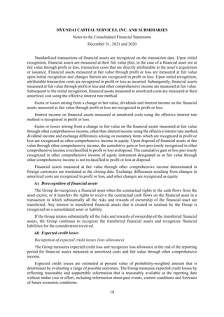 HYUNDAI CAPITAL SERVICES, INC. AND SUBSIDIARIES
Notes to the Consolidated Financial Statements
December 31, 2021 and 2020
19
Standardized transactions of financial assets are recognized on the transaction date. Upon initial
recognition, financial assets are measured at their fair value plus, in the case of a financial asset not at
fair value through profit or loss, transaction costs that are directly attributable to the asset’s acquisition
or issuance. Financial assets measured at fair value through profit or loss are measured at fair value
upon initial recognition and changes therein are recognized in profit or loss. Upon initial recognition,
attributable transaction costs are recognized in profit or loss as incurred. Subsequently, financial assets
measured at fair value through profit or loss and other comprehensive income are measured at fair value.
Subsequent to the initial recognition, financial assets measured at amortized costs are measured at their
amortized cost using the effective interest rate method.
Gains or losses arising from a change in fair value, dividends and interest income on the financial
assets measured at fair value through profit or loss are recognized in profit or loss.
Interest income on financial assets measured at amortized costs using the effective interest rate
method is recognized in profit or loss.
Gains or losses arising from a change in fair value on the financial assets measured at fair value
through other comprehensive income, other than interest income using the effective interest rate method,
dividend income and exchange differences arising on monetary items which are recognized in profit or
loss are recognized as other comprehensive income in equity. Upon disposal of financial assets at fair
value through other comprehensive income, the cumulative gain or loss previously recognized in other
comprehensive income is reclassified to profit or loss at disposal. The cumulative gain or loss previously
recognized in other comprehensive income of equity instrument designated as at fair value through
other comprehensive income is not reclassified to profit or loss at disposal.
Financial assets measured at fair value through other comprehensive income denominated in
foreign currencies are translated at the closing date. Exchange differences resulting from changes in
amortized costs are recognized in profit or loss, and other changes are recognized as equity.
(c) Derecognition of financial assets
The Group de-recognizes a financial asset when the contractual rights to the cash flows from the
asset expire, or it transfers the rights to receive the contractual cash flows on the financial asset in a
transaction in which substantially all the risks and rewards of ownership of the financial asset are
transferred. Any interest in transferred financial assets that is created or retained by the Group is
recognized as a consolidated asset or liability.
If the Group retains substantially all the risks and rewards of ownership of the transferred financial
assets, the Group continues to recognize the transferred financial assets and recognizes financial
liabilities for the consideration received.
(d) Expected credit losses
Recognition of expected credit losses (loss allowance)
The Group measures expected credit loss and recognizes loss allowance at the end of the reporting
period for financial assets measured at amortized costs and fair value through other comprehensive
income.
Expected credit losses are estimated at present value of probability-weighted amount that is
determined by evaluating a range of possible outcomes. The Group measures expected credit losses by
reflecting reasonable and supportable information that is reasonably available at the reporting date
without undue cost or effort, including information about past events, current conditions and forecasts
of future economic conditions.
 