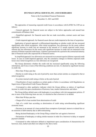 HYUNDAI CAPITAL SERVICES, INC. AND SUBSIDIARIES
Notes to the Consolidated Financial Statements
December 31, 2021 and 2020
20
The approaches of measuring expected credit losses in accordance with K-IFRS No.1109 are as
follows:
- General approach: for financial assets not subject to the below approaches and unused loan
commitments off-balance sheet
- Simplified approach: for financial assets that are trade receivables, contract assets and lease
receivables
- Credit-impaired approach: for financial assets that are credit-impaired at the time of acquisition
Application of general approach is differentiated depending on whether credit risk has increased
significantly after initial recognition. After initial recognition, loss allowances for the assets without
significant increase in credit risk are measured at the amount of 12 month expected credit losses,
whereas the loss allowances for the assets with significant increase in credit risk are measured at the
amount of lifetime expected credit losses. Lifetime is presumed to be a period to the contractual maturity
date of financial assets (the expected life of financial assets).
In simplified approach, loss allowances are measured at an amount equal to lifetime expected credit
losses. In case of credit-impaired approach, only the cumulative changes in lifetime expected credit
losses since initial recognition as a loss allowance are recognized.
The Group determines whether the credit risk has increased significantly using the following
information, and if one or more of the following conditions are met, it is deemed as significant increase
in credit risk.
- More than 30 days past due
- Decline in credit rating at the end of period by more than certain notches as compared to that at
initial recognition
- At certain internal credit rating or below at the end of period
- Classification of asset soundness as certain grade or below in accordance with Regulations on
Supervision of Specialized Credit Finance Business
- Correspond to other qualitative indicator which the Group defines as indices of significant
increase in credit risk upon consideration of borrower, loan, market characteristic and others
The Group defines default same with bankruptcy in accordance with risk management policies. If
one or more of the following items are met, it is deemed as that a borrower is in default.
- More than 90 days past due
- Charge-off of a loan resulted from deterioration of credit
- Sale of a credit loan according as deterioration of credit rating notwithstanding significant
economic losses
- Decrease in an amount of a loan resulted from exemption of principal, interest or related fees or
an extension of debt maturity due to debt restructuring
- Being declared bankruptcy or the Group filing a related law suit against a borrower
- Declaration of bankruptcy or taking similar measure in order for a borrower to delay or suspend
payment schedule
- Correspond to other indicators defined as impairment upon consideration of characteristics for
borrower, loan, market and others not subject to the above items
 