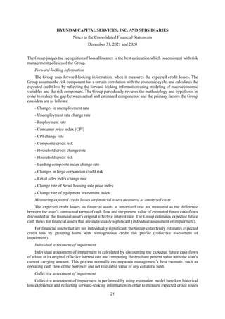 HYUNDAI CAPITAL SERVICES, INC. AND SUBSIDIARIES
Notes to the Consolidated Financial Statements
December 31, 2021 and 2020
21
The Group judges the recognition of loss allowance is the best estimation which is consistent with risk
management policies of the Group.
Forward-looking information
The Group uses forward-looking information, when it measures the expected credit losses. The
Group assumes the risk component has a certain correlation with the economic cycle, and calculates the
expected credit loss by reflecting the forward-looking information using modeling of macroeconomic
variables and the risk component. The Group periodically reviews the methodology and hypothesis in
order to reduce the gap between actual and estimated components, and the primary factors the Group
considers are as follows:
- Changes in unemployment rate
- Unemployment rate change rate
- Employment rate
- Consumer price index (CPI)
- CPI change rate
- Composite credit risk
- Household credit change rate
- Household credit risk
- Leading composite index change rate
- Changes in large corporation credit risk
- Retail sales index change rate
- Change rate of Seoul housing sale price index
- Change rate of equipment investment index
Measuring expected credit losses on financial assets measured at amortized costs
The expected credit losses on financial assets at amortized cost are measured as the difference
between the asset's contractual terms of cash flow and the present value of estimated future cash flows
discounted at the financial asset's original effective interest rate. The Group estimates expected future
cash flows for financial assets that are individually significant (individual assessment of impairment).
For financial assets that are not individually significant, the Group collectively estimates expected
credit loss by grouping loans with homogeneous credit risk profile (collective assessment of
impairment).
Individual assessment of impairment
Individual assessment of impairment is calculated by discounting the expected future cash flows
of a loan at its original effective interest rate and comparing the resultant present value with the loan’s
current carrying amount. This process normally encompasses management’s best estimate, such as
operating cash flow of the borrower and net realizable value of any collateral held.
Collective assessment of impairment
Collective assessment of impairment is performed by using estimation model based on historical
loss experience and reflecting forward-looking information in order to measure expected credit losses
 