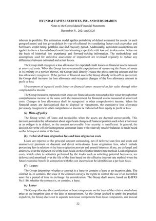 HYUNDAI CAPITAL SERVICES, INC. AND SUBSIDIARIES
Notes to the Consolidated Financial Statements
December 31, 2021 and 2020
22
inherent in portfolio. The estimation model applies probability of default estimated for assets (or each
group of assets) and loss given default by type of collateral by considering factors such as product and
borrowers, credit rating, portfolio size and recovery period. Additionally, consistent assumptions are
applied to form a formula-based model in estimating expected credit loss and to determine factors on
the basis of historical loss experience and forward-looking information. The methodology and
assumptions used for collective assessment of impairment are reviewed regularly to reduce any
differences between estimated and actual losses.
The Group shall recognize a loss allowance for expected credit losses on financial assets measure
at amortized costs. When the Group has no reasonable expectations of recovering the financial assets
in its entirety or a portion thereof, the Group shall directly reduce the gross carrying amount and the
loss allowance recognized. If the portion of financial assets the Group already write-offs is recovered,
the Group shall increase the loss allowance and recognize changes of the loss allowance amount in
profit or loss.
Measurement of expected credit losses on financial assets measured at fair value through other
comprehensive income
The Group measures expected credit losses on financial assets measured at fair value through other
comprehensive income in the same with the measurement for financial assets measured at amortized
costs. Changes in loss allowances shall be recognized in other comprehensive income. When the
financial assets are derecognized due to disposal or repayments, the cumulative loss allowance
previously recognized in other comprehensive income is reclassified from equity to profit or loss.
(e) Write-off policy
The Group writes off loans and receivables when the assets are deemed unrecoverable. This
decision considers the information about significant changes of financial position such when a borrower
or an obligor is in default, or the amount recoverable from security is insufficient. In general, the
decision for write-offs for homogenous consumer loans with relatively smaller balances is made based
on the delinquent status of the loan.
(6) Deferral of loan origination fees and loan origination costs
Loans are reported at the principal amount outstanding, net of deferred loan fees and costs and
unamortized premium or discount and direct write-downs. Loan origination fees, which include
processing fees in relation to the loan origination process and prepaid interests, if any, are deferred, and
amortized over the expected life of the loan based on the effective interest rate method. Loan origination
costs, which relate to activities performed by the lender such as soliciting potential borrowers, are
deferred and amortized over the life of the loan based on the effective interest rate method when the
future economic benefit in connection with the cost incurred can be identified on a per loan basis.
(7) Leases
The Group determines whether a contract is a lease or contains a lease at an inception date. The
contract is, or contains, the lease if the contract conveys the rights to control the use of an identified
asset for a period of time in exchange for consideration. The Group shall assess, based on K-IFRS
No.1116, whether the contract is, or contains, a lease.
(a) Lessee
The Group allocates the consideration to those components on the basis of the relative stand-alone
price at the inception date or the date of reassessment. As the Group decided to apply the practical
expedient, the Group elects not to separate non-lease components from lease components, and instead
 