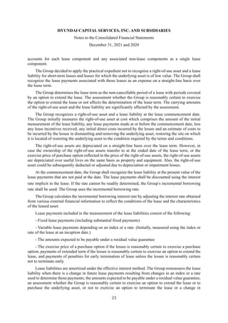 HYUNDAI CAPITAL SERVICES, INC. AND SUBSIDIARIES
Notes to the Consolidated Financial Statements
December 31, 2021 and 2020
23
accounts for each lease component and any associated non-lease components as a single lease
component.
The Group decided to apply the practical expedient not to recognize a right-of-use asset and a lease
liability for short-term leases and leases for which the underlying asset is of low value. The Group shall
recognize the lease payments associated with those leases as an expense on a straight-line basis over
the lease term.
The Group determines the lease term as the non-cancellable period of a lease with periods covered
by an option to extend the lease. The assessment whether the Group is reasonably certain to exercise
the option to extend the lease or not affects the determination of the lease term. The carrying amounts
of the right-of-use asset and the lease liability are significantly affected by the assessment.
The Group recognizes a right-of-use asset and a lease liability at the lease commencement date.
The Group initially measures the right-of-use asset at cost which comprises the amount of the initial
measurement of the lease liability, any lease payments made at or before the commencement date, less
any lease incentives received, any initial direct costs incurred by the lessee and an estimate of costs to
be incurred by the lessee in dismantling and removing the underlying asset, restoring the site on which
it is located of restoring the underlying asset to the condition required by the terms and conditions.
The right-of-use assets are depreciated on a straight-line basis over the lease term. However, in
case the ownership of the right-of-use assets transfer to at the ended date of the lease term, or the
exercise price of purchase option reflected in the price of the right-of-use assets, the right-of-use assets
are depreciated over useful lives on the same basis as property and equipment. Also, the right-of-use
asset could be subsequently deducted or adjusted due to depreciation or impairment losses.
At the commencement date, the Group shall recognize the lease liability at the present value of the
lease payments that are not paid at the date. The lease payments shall be discounted using the interest
rate implicit in the lease. If the rate cannot be readily determined, the Group’s incremental borrowing
rate shall be used. The Group uses the incremental borrowing rate.
The Group calculates the incremental borrowing interest rate by adjusting the interest rate obtained
from various external financial information to reflect the conditions of the lease and the characteristics
of the leased asset.
Lease payments included in the measurement of the lease liabilities consist of the following:
- Fixed lease payments (including substantial fixed payments)
- Variable lease payments depending on an index or a rate. (Initially, measured using the index or
rate of the lease at an inception date.)
- The amounts expected to be payable under a residual value guarantee
- The exercise price of a purchase option if the lessee is reasonably certain to exercise a purchase
option, payments of extended term if the lessee is reasonably certain to exercise an option to extend the
lease, and payments of penalties for early termination of lease unless the lessee is reasonably certain
not to terminate early.
Lease liabilities are amortized under the effective interest method. The Group remeasures the lease
liability when there is a change in future lease payments resulting from changes in an index or a rate
used to determine those payments, the amounts expected to be payable under a residual value guarantee,
an assessment whether the Group is reasonably certain to exercise an option to extend the lease or to
purchase the underlying asset, or not to exercise an option to terminate the lease or a change in
 