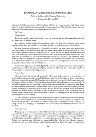 HYUNDAI CAPITAL SERVICES, INC. AND SUBSIDIARIES
Notes to the Consolidated Financial Statements
December 31, 2021 and 2020
24
substantial fixed lease payments. When the lease liabilities are remeasured, the right-of-use assets
related to the lease liabilities are adjusted, and if the carrying amount of the right-of-use assets decreases
under zero (0), remeasurements are recognized in profit or loss.
(b) Lessor
Classification
The Group classifies leases based on the extent to which risks and rewards incidental to ownership
of a leased asset lie with the lessor.
The following factors indicate that substantially all of the risks and rewards incidental to the
ownership of the asset are transferred to the lessee, resulting in classification as a financial lease:
The lease arrangement classified as a financial lease is where: the lease transfers ownership of the
asset to the lessee by the end of the lease term, the lessee has the option to purchase the asset at a price
that is expected to be sufficiently lower than the fair value at the date the option becomes exercisable
for it to be reasonably certain, at the inception of the lease, that the option will be exercised, the lease
term is for the major part of the economic life of the asset even if the title is not transferred, at the
inception of the lease the present value of the minimum lease payments amounts to at least substantially
all of the fair value of the leased asset, or the leased assets are of such a specialized nature that only the
lessee can use them without major modifications.
Minimum lease payments include that part of the residual value that is guaranteed by the lessee, by
a party related to the lessee or by a third party unrelated to the Group that is financially capable of
discharging the obligations under the guarantee.
Finance leases
Where the Group has transferred substantially all the risks and rewards of ownership, leases of
property, plant and equipment are classified as finance lease. An amount equal to the net investment in
the lease is presented as a receivable. Expenses that are incurred with regard to the lease contract made
but not executed at the date of the consolidated statement of financial position are accounted for as
prepaid leased assets and are reclassified as finance lease receivables at the inception of the lease. Lease
receivables include amounts such as commissions, legal fees and internal costs that are incremental and
directly attributable to negotiating and arranging a lease. Each lease payment is allocated between
principal and finance income. Financial income on an uncollected part of net investment shall be
allocated to each period during the lease term so as to produce a constant periodic rate of interest on the
remaining balance of the liability.
If a lease agreement is cancelled in the middle of its lease term, the Group reclassifies the amount
of financial lease receivables into cancelled leased receivables, while the amount of financial lease
receivables not yet due is reclassified as cancelled leased assets for returned off-lease vehicles. The
Group’s policy is to promptly sell returned off-lease vehicles for cancelled finance leases as soon as
practical.
Operating leases
The property on operating leases where the Group is the lessor is stated at acquisition cost, net of
accumulated depreciation and impairment. Expenditures that are incurred for the lease contract made
but not executed at the date of the consolidated statement of financial position are accounted for as
prepaid leased assets and are reclassified as operating lease assets at the inception of the lease term.
Rentals from operating lease other than any guaranteed residual value are reported as revenues on a
straight-line basis over the lease term. Initial direct costs incurred during the period of preparing the
 