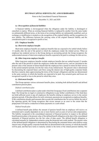 HYUNDAI CAPITAL SERVICES, INC. AND SUBSIDIARIES
Notes to the Consolidated Financial Statements
December 31, 2021 and 2020
27
(c) Derecognition of financial liabilities
A financial liability is de-recognized when the obligation under the liability is discharged or
cancelled or expires. When an existing financial liability is replaced by another from the same lender
on substantially different terms, or the terms of an existing liability are substantially modified, such an
exchange or modification is treated as a de-recognition of the original liability and the recognition of a
new liability. The difference between the carrying value of the original financial liability and the
consideration paid is recognized in profit or loss.
(13) Employee benefits
(a) Short-term employee benefits
Short-term employee benefits are employee benefits that are expected to be settled wholly before
12 months after the end of the period in which the employees render the related service. When an
employee has rendered service to the Group during an accounting period, the Group recognizes the
undiscounted amount of short-term employee benefits expected to be paid in exchange for that service.
(b) Other long-term employee benefits
Other long-term employee benefits include employee benefits that are settled beyond 12 months
after the end of the period in which the employees render the related service, and are calculated at the
present value of the amount of future benefit that the employees have earned in return for their service
in the current and prior periods, less the fair value of any related assets. The present value is determined
by discounting the expected future cash flows using the interest rate of high-quality corporate bonds
that have maturity dates approximating the terms of the Group’s obligations and that are denominated
in the same currency in which the benefits are expected to be paid. Any actuarial gains and losses are
recognized in profit or loss in the period in which they arise.
(c) Retirement benefits
The Group operates various retirement benefits plans, including both defined benefit and defined
contribution pension plans.
Defined contribution plan
Adefined contribution plan is a plan under which the Group pays fixed contributions into a separate
fund. The Group has no legal or constructive obligations to pay further contributions if the fund does
not hold sufficient assets to pay all employees the benefits relating to employee service in the current
and prior periods. If the plan allows for early retirement, payments are recognized as employee benefits.
If the contribution already paid amounts that exceeds the contribution due for service before the end of
the reporting period, the Group recognizes that excess amount as an asset to the extent that the
prepayment will lead to a reduction in future payments or a cash refund.
Defined benefit plan
A defined benefit plan defines the amount of pension benefit that an employee will receive on
retirement and is usually dependent on one or more factors such as years of service and compensation.
The liability recognized in the consolidated statement of financial position in respect to the defined
benefit pension plans is the present value of the defined benefit obligation at the date of the consolidated
statement of financial position less the fair value of plan assets. The defined benefit obligation is
calculated annually by independent actuaries using the projected unit credit method. The present value
of the defined benefit obligation is determined by discounting the estimated future cash outflows using
interest rates of high-quality corporate bonds that are denominated in the currency in which the benefits
will be paid, and that have terms to maturity similar to the terms of the related pension liability. Net
 