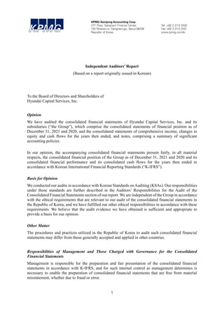 1
ABCD
KPMG Samjong Accounting Corp.
27th Floor, Gangnam Finance Center, Tel +82 2 2112 0100
152 Teheran-ro, Gangnam-gu, Seoul 06236 Fax +82 2 2112 0101
Republic of Korea www.kpmg.com/kr
Independent Auditors’ Report
(Based on a report originally issued in Korean)
To the Board of Directors and Shareholders of
Hyundai Capital Services, Inc.
Opinion
We have audited the consolidated financial statements of Hyundai Capital Services, Inc. and its
subsidiaries (“the Group”), which comprise the consolidated statements of financial position as of
December 31, 2021 and 2020, and the consolidated statements of comprehensive income, changes in
equity and cash flows for the years then ended, and notes, comprising a summary of significant
accounting policies.
In our opinion, the accompanying consolidated financial statements present fairly, in all material
respects, the consolidated financial position of the Group as of December 31, 2021 and 2020 and its
consolidated financial performance and its consolidated cash flows for the years then ended in
accordance with Korean International Financial Reporting Standards (“K-IFRS”).
Basis for Opinion
We conducted our audits in accordance with Korean Standards onAuditing (KSAs). Our responsibilities
under those standards are further described in the Auditors’ Responsibilities for the Audit of the
Consolidated Financial Statements section of our report. We are independent of the Group in accordance
with the ethical requirements that are relevant to our audit of the consolidated financial statements in
the Republic of Korea, and we have fulfilled our other ethical responsibilities in accordance with these
requirements. We believe that the audit evidence we have obtained is sufficient and appropriate to
provide a basis for our opinion.
Other Matter
The procedures and practices utilized in the Republic of Korea to audit such consolidated financial
statements may differ from those generally accepted and applied in other countries.
Responsibilities of Management and Those Charged with Governance for the Consolidated
Financial Statements
Management is responsible for the preparation and fair presentation of the consolidated financial
statements in accordance with K-IFRS, and for such internal control as management determines is
necessary to enable the preparation of consolidated financial statements that are free from material
misstatement, whether due to fraud or error.
 