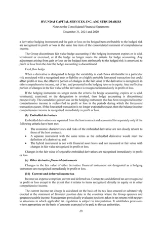 HYUNDAI CAPITAL SERVICES, INC. AND SUBSIDIARIES
Notes to the Consolidated Financial Statements
December 31, 2021 and 2020
29
a derivative hedging instrument and the gain or loss on the hedged item attributable to the hedged risk
are recognized in profit or loss in the same line item of the consolidated statement of comprehensive
income.
The Group discontinues fair value hedge accounting if the hedging instrument expires or is sold,
terminated or exercised, or if the hedge no longer meets the criteria for hedge accounting. Any
adjustment arising from gain or loss on the hedged item attributable to the hedged risk is amortized to
profit or loss from the date the hedge accounting is discontinued.
Cash flow hedge
When a derivative is designated to hedge the variability in cash flows attributable to a particular
risk associated with a recognized asset or liability or a highly probable forecasted transaction that could
affect profit or loss, the effective portion of changes in the fair value of the derivative is recognized in
other comprehensive income, net of tax, and presented in the hedging reserve in equity. Any ineffective
portion of changes in the fair value of the derivative is recognized immediately in profit or loss.
If the hedging instrument no longer meets the criteria for hedge accounting, expires or is sold,
terminated, exercised, or the designation is revoked, then hedge accounting is discontinued
prospectively. The cumulative gain or loss on the hedging instrument that has been recognized in other
comprehensive income is reclassified to profit or loss in the periods during which the forecasted
transaction occurs. If the forecasted transaction is no longer expected to occur, then the balance in other
comprehensive income is recognized immediately in profit or loss.
(b) Embedded derivatives
Embedded derivatives are separated from the host contract and accounted for separately only if the
following criteria have been met:
 The economic characteristics and risks of the embedded derivative are not closely related to
those of the host contract;
 A separate instrument with the same terms as the embedded derivative would meet the
definition of a derivative; and
 The hybrid instrument is not with financial asset hosts and not measured at fair value with
changes in fair value recognized in profit or loss.
Changes in the fair value of separable embedded derivatives are recognized immediately in profit
or loss.
(c) Other derivative financial instruments
Changes in the fair value of other derivative financial instrument not designated as a hedging
instrument are recognized immediately in profit or loss.
(16) Current and deferred income tax
Income tax expense comprises current and deferred tax. Current tax and deferred tax are recognized
in profit or loss except to the extent that it relates to items recognized directly in equity or in other
comprehensive income.
The current income tax charge is calculated on the basis of the tax laws enacted or substantively
enacted at the statement of financial position date in the countries where the Group operates and
generates taxable income. Management periodically evaluates positions taken in tax returns with respect
to situations in which applicable tax regulation is subject to interpretation. It establishes provisions
where appropriate on the basis of amounts expected to be paid to the tax authorities.
 