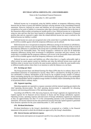 HYUNDAI CAPITAL SERVICES, INC. AND SUBSIDIARIES
Notes to the Consolidated Financial Statements
December 31, 2021 and 2020
30
Deferred income tax is recognized, using the liability method, on temporary differences arising
between the tax bases of assets and liabilities and their carrying amounts in the consolidated financial
statements. However, deferred tax assets and liabilities are not recognized if they arise from initial
recognition of an asset or liability in a transaction other than a business combination that at the time of
the transaction affects neither accounting nor taxable profit or loss. Deferred income tax is determined
using tax rates and laws that have been enacted or substantially enacted by the statement of financial
position date and are expected to apply when the related deferred income tax asset is realized or the
deferred income tax liability is settled.
Deferred income tax assets are recognized only to the extent that it is probable that future taxable
profit will be available against which the temporary differences can be utilized.
Deferred income tax is recognized on temporary differences arising on investments in subsidiaries,
associates and joint ventures except for deferred income tax liability where the timing of the reversal of
the temporary difference is controlled by the Group and it is probable that the temporary difference will
not reverse in the foreseeable future. The Group recognizes a deferred tax asset for all deductible
temporary differences arising from investments in subsidiaries, associates and joint ventures, to the
extent that it is probable that the temporary difference will reverse in the foreseeable future and taxable
profit will be available against which the temporary difference can be utilized.
Deferred income tax assets and liabilities are offset when there is a legally enforceable right to
offset current tax assets against current tax liabilities and when the deferred income taxes assets and
liabilities relate to income taxes levied by the same taxation authority on either the same taxable entity
or different taxable entities where there is an intention to settle the balances on a net basis.
(17) Earnings per share
The Group presents basic and diluted Earnings Per Share (EPS) data for its ordinary shares in the
consolidated statements of comprehensive income. Basic EPS is calculated by dividing the profit or
loss attributable to ordinary shareholders of the Group by the weighted average number of ordinary
shares outstanding during the year. Diluted EPS is determined by adjusting the profit or loss attributable
to ordinary shareholders and the weighted average number of ordinary shares outstanding for the effects
of all potential dilutive ordinary shares.
(18) Segment reporting
Operating segments are reported in a manner consistent with the internal reporting provided to the
chief operating decision-maker. The chief operating decision-maker is responsible for allocating
resources and assessing performance of the operating segments.
According to K-IFRS No.1108, Operating Segments, the Group’s segments are organized into the
Capital segment for its financial services business in Korea and the foreign subsidiaries segment.
Operating revenue, operating expenses and total assets of foreign subsidiaries segment are immaterial
as they are approximately less than 1% of the corresponding amounts in the consolidated financial
statements. All income (interest income and commission income) from the Capital segment is generated
from domestic operation for the years ended December 31, 2021 and 2020.
(19) Dividend distribution
Dividend distribution to the Group’s shareholders is recognized as a liability in the financial
statements in the period in which the dividends are approved by the Group’s shareholders.
(20) Interest income and interest expense
Interest income and expense are recognized in profit or loss using the effective interest rate method.
 
