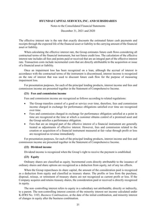 HYUNDAI CAPITAL SERVICES, INC. AND SUBSIDIARIES
Notes to the Consolidated Financial Statements
December 31, 2021 and 2020
31
The effective interest rate is the rate that exactly discounts the estimated future cash payments and
receipts through the expected life of the financial asset or liability to the carrying amount of the financial
asset or liability.
When calculating the effective interest rate, the Group estimates future cash flows considering all
contractual terms of the financial instrument, but not future credit loss. The calculation of the effective
interest rate includes all fees and points paid or received that are an integral part of the effective interest
rate. Transaction costs include incremental costs that are directly attributable to the acquisition or issue
of a financial asset or liability.
Once an impairment loss has been recognized on a loan, although the accrual of interest in
accordance with the contractual terms of the instrument is discontinued, interest income is recognized
on the rate of interest that was used to discount future cash flow for the purpose of measuring
impairment loss.
For presentation purposes, for each of the principal lending products, interest income and fees and
commission income are presented together in the Statement of Comprehensive Income.
(21) Fees and commission income
Fees and commission income are recognized as follows according to related regulations:
 The Group transfers control of a good or service over time, therefore, fees and commission
income charged in exchange for performance obligations satisfied over time are recognized
over time.
 Fees and commission charged in exchange for performance obligation satisfied at a point in
time are recognized at the time at which a customer obtains control of a promised asset and
the Group satisfies a performance obligation.
 Fees that are an integral part of the effective interest of a financial instrument are generally
treated as adjustments of effective interest. However, fees and commission related to the
creation or acquisition of a financial instrument measured at fair value through profit or loss
are recognized as revenue immediately.
For presentation purposes, for each of the principal lending products, interest income and fees and
commission income are presented together in the Statement of Comprehensive Income.
(22) Dividend income
Dividend income is recognized when the Group’s right to receive the payment is established.
(23) Equity
Ordinary shares are classified as equity. Incremental costs directly attributable to the issuance of
ordinary shares and share options are recognized as a deduction from equity, net of any tax effects.
When the Group repurchases its share capital, the amount of the consideration paid is recognized
as a deduction from equity and classified as treasury shares. The profits or loss from the purchase,
disposal, reissue, or retirement of treasury shares are not recognized as current profit or loss. If the
Company acquires and retains treasury shares, the consideration paid or received is directly recognized
in equity.
The non–controlling interest refers to equity in a subsidiary not attributable, directly or indirectly,
to a parent. The non-controlling interest consists of the minority interest net income calculated under
K-IFRS No. 1103, Business Combinations, at the date of the initial combination, and minority interest
of changes in equity after the business combination.
 