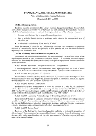 HYUNDAI CAPITAL SERVICES, INC. AND SUBSIDIARIES
Notes to the Consolidated Financial Statements
December 31, 2021 and 2020
32
(24) Discontinued operations
The Group classifies a component of the Group’s business, the operations and cash flows of which
can be clearly distinguished from the rest of the Group, and has been already disposed of or is classified
as held for sale, as a discontinued operation if the component is in any of the following categories:
 Separate major business line or geographic area of operations
 Part of a single plan to dispose of a separate major business line or geographic area of
operations; or
 A subsidiary acquired solely for the purpose of resale
When an operation is classified as a discontinued operation, the comparative consolidated
statement of comprehensive income is re-presented as if the operation had been discontinued from the
beginning of the comparative year.
(25) New accounting standards issued but not yet effective
A number of new standards and amendments are issued but not yet effective from annual period
beginning after January 1, 2021, where early adoption is allowed. The followings are newly required
standards and amendments that the Group decided not to early adopt in preparation of these consolidated
financial statements.
K-IFRS No.1037, ‘Provisions, Contingent Liabilities and Contingent Assets’
In identifying onerous contracts, the amendments added a principle about the extent to which
contract costs should be unavoidable costs directly related to the contract and other cost allocations.
K-IFRS No.1016, ‘Property, Plant and Equipment’
The amendment prohibits deducting the net sale amount of goods produced in the test process from
the acquisition cost before using the property, plant and equipment in the intended manner, and requires
the sale and related costs to be recognized in profit or loss.
K-IFRS No.1103, ‘Business Combinations’
The framework referred in the definition of assets and liabilities in K-IFRS No.1103 is replaced
with the framework revised in 2018. When measuring liabilities and contingent liabilities where K-
IFRS No.1037 'Provisions, Contingent Liabilities and Contingent Asset' and K-IFRS No.2121 'Levies'
are applicable, the definition follows each standard instead of K-IFRS No.1103.
K-IFRS No.1008, ‘Accounting Policies, Changes in Accounting Estimates and Errors’
The definition of 'changes in accounting estimates' are deleted and the term 'accounting estimates'
are added to define it as 'amount of money in financial statements affected by measurement uncertainty'.
It is also clarified that changes in inputs or measurement techniques used in development of accounting
estimates are changes in accounting estimates unless they are correction of error.
K-IFRS No.1012, ‘Income Taxes’
The scope of the Deferred Tax Exemption Regulation is clarified by revising the recognition of
deferred tax only for transactions where assets and liabilities are recognised for the first time at the same
time except for business combinations and where the same amount of offsetable temporary difference
occurs at the transaction date.
 