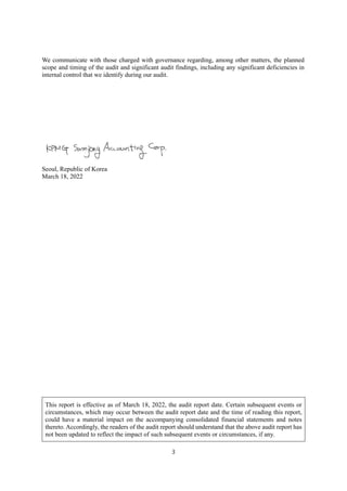 3
We communicate with those charged with governance regarding, among other matters, the planned
scope and timing of the audit and significant audit findings, including any significant deficiencies in
internal control that we identify during our audit.
Seoul, Republic of Korea
March 18, 2022
This report is effective as of March 18, 2022, the audit report date. Certain subsequent events or
circumstances, which may occur between the audit report date and the time of reading this report,
could have a material impact on the accompanying consolidated financial statements and notes
thereto. Accordingly, the readers of the audit report should understand that the above audit report has
not been updated to reflect the impact of such subsequent events or circumstances, if any.
 
