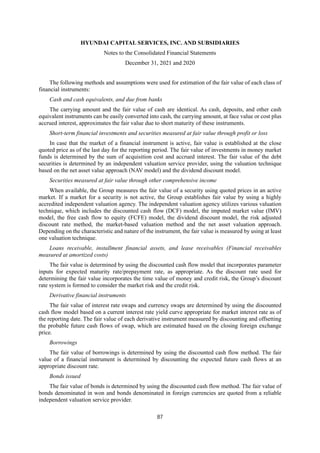 HYUNDAI CAPITAL SERVICES, INC. AND SUBSIDIARIES
Notes to the Consolidated Financial Statements
December 31, 2021 and 2020
87
The following methods and assumptions were used for estimation of the fair value of each class of
financial instruments:
Cash and cash equivalents, and due from banks
The carrying amount and the fair value of cash are identical. As cash, deposits, and other cash
equivalent instruments can be easily converted into cash, the carrying amount, at face value or cost plus
accrued interest, approximates the fair value due to short maturity of these instruments.
Short-term financial investments and securities measured at fair value through profit or loss
In case that the market of a financial instrument is active, fair value is established at the close
quoted price as of the last day for the reporting period. The fair value of investments in money market
funds is determined by the sum of acquisition cost and accrued interest. The fair value of the debt
securities is determined by an independent valuation service provider, using the valuation technique
based on the net asset value approach (NAV model) and the dividend discount model.
Securities measured at fair value through other comprehensive income
When available, the Group measures the fair value of a security using quoted prices in an active
market. If a market for a security is not active, the Group establishes fair value by using a highly
accredited independent valuation agency. The independent valuation agency utilizes various valuation
technique, which includes the discounted cash flow (DCF) model, the imputed market value (IMV)
model, the free cash flow to equity (FCFE) model, the dividend discount model, the risk adjusted
discount rate method, the market-based valuation method and the net asset valuation approach.
Depending on the characteristic and nature of the instrument, the fair value is measured by using at least
one valuation technique.
Loans receivable, installment financial assets, and lease receivables (Financial receivables
measured at amortized costs)
The fair value is determined by using the discounted cash flow model that incorporates parameter
inputs for expected maturity rate/prepayment rate, as appropriate. As the discount rate used for
determining the fair value incorporates the time value of money and credit risk, the Group’s discount
rate system is formed to consider the market risk and the credit risk.
Derivative financial instruments
The fair value of interest rate swaps and currency swaps are determined by using the discounted
cash flow model based on a current interest rate yield curve appropriate for market interest rate as of
the reporting date. The fair value of each derivative instrument measured by discounting and offsetting
the probable future cash flows of swap, which are estimated based on the closing foreign exchange
price.
Borrowings
The fair value of borrowings is determined by using the discounted cash flow method. The fair
value of a financial instrument is determined by discounting the expected future cash flows at an
appropriate discount rate.
Bonds issued
The fair value of bonds is determined by using the discounted cash flow method. The fair value of
bonds denominated in won and bonds denominated in foreign currencies are quoted from a reliable
independent valuation service provider.
 