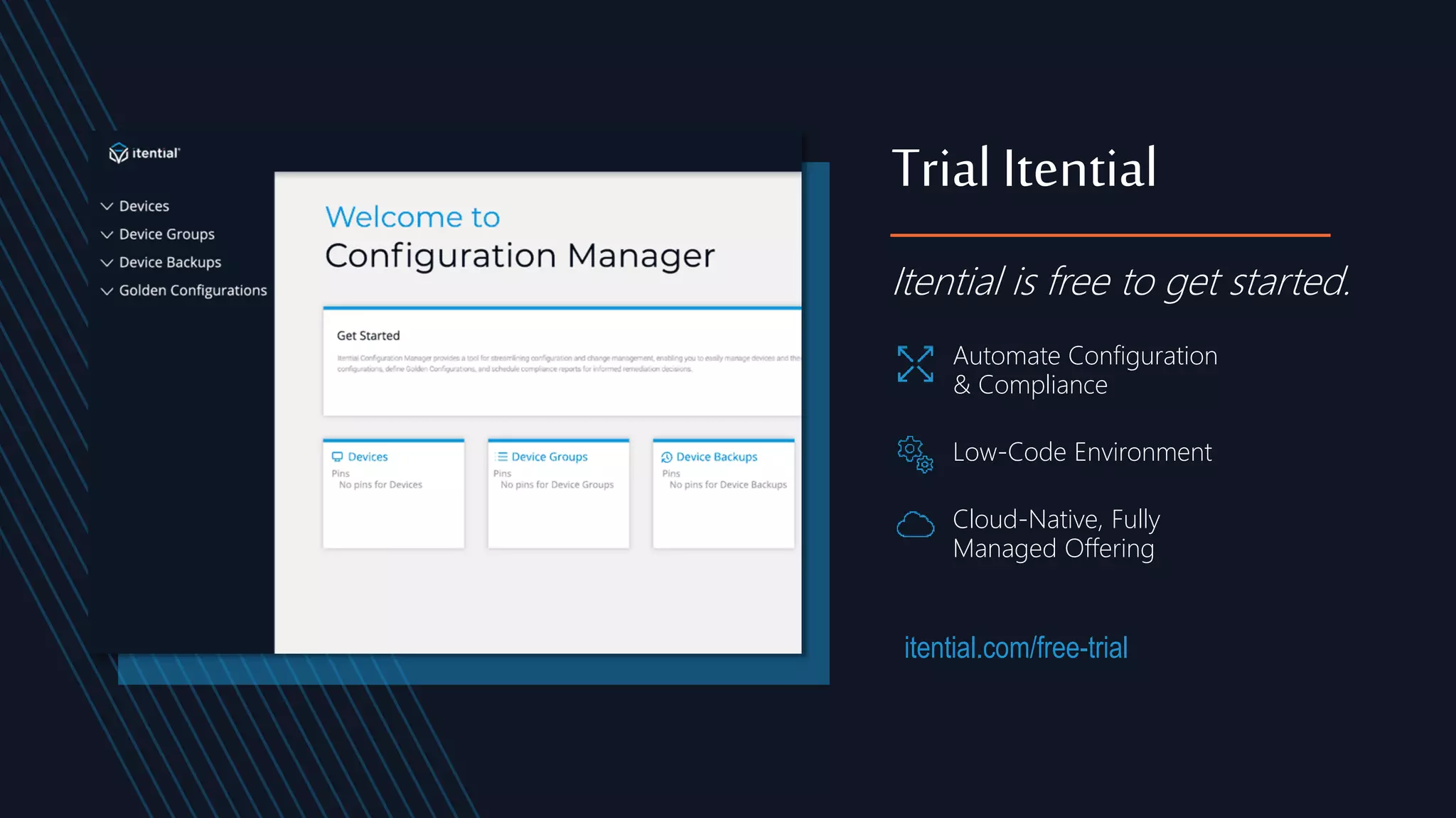 itential.com/free-trial
Itential is free to get started.
Trial Itential
Automate Configuration
& Compliance
Low-Code Environment
Cloud-Native, Fully
Managed Offering
 