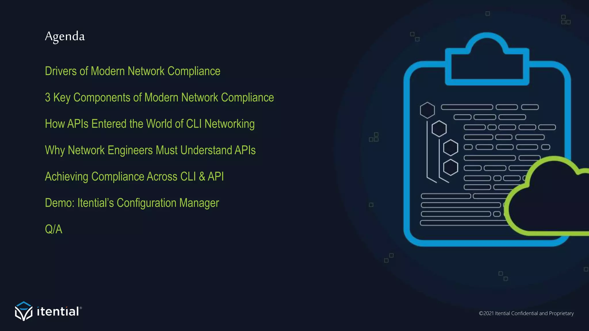 ©2021 Itential Confidential and Proprietary
Agenda
Drivers of Modern Network Compliance
3 Key Components of Modern Network Compliance
How APIs Entered the World of CLI Networking
Why Network Engineers Must Understand APIs
Achieving Compliance Across CLI & API
Demo: Itential’s Configuration Manager
Q/A
 