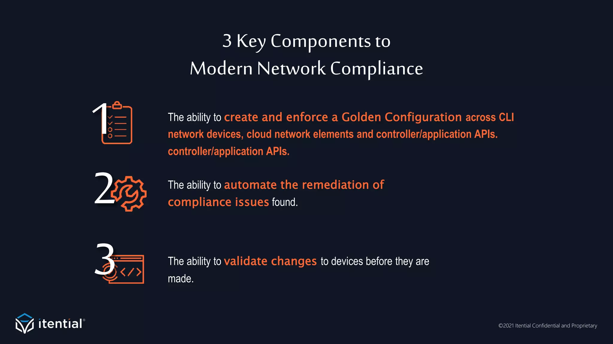 ©2021 Itential Confidential and Proprietary
3 Key Componentsto
ModernNetwork Compliance
The ability to create and enforce a Golden Configuration across CLI
network devices, cloud network elements and controller/application APIs.
controller/application APIs.
The ability to validate changes to devices before they are
made.
The ability to automate the remediation of
compliance issues found.
1
3
2
 