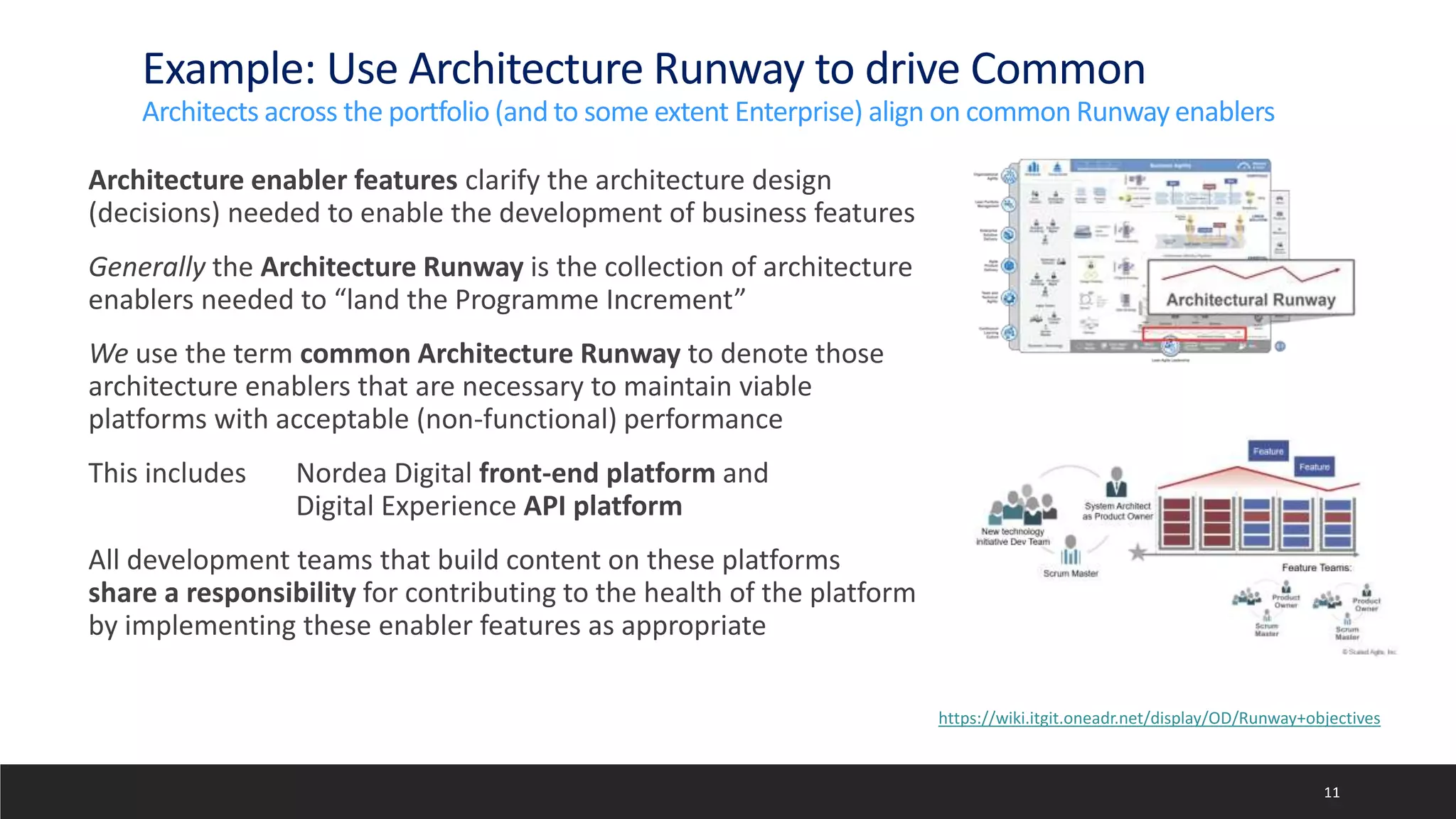 Example: Use Architecture Runway to drive Common
Architects across the portfolio (and to some extent Enterprise) align on common Runway enablers
Architecture enabler features clarify the architecture design
(decisions) needed to enable the development of business features
Generally the Architecture Runway is the collection of architecture
enablers needed to “land the Programme Increment”
We use the term common Architecture Runway to denote those
architecture enablers that are necessary to maintain viable
platforms with acceptable (non-functional) performance
This includes Nordea Digital front-end platform and
Digital Experience API platform
All development teams that build content on these platforms
share a responsibility for contributing to the health of the platform
by implementing these enabler features as appropriate
11
https://wiki.itgit.oneadr.net/display/OD/Runway+objectives
 