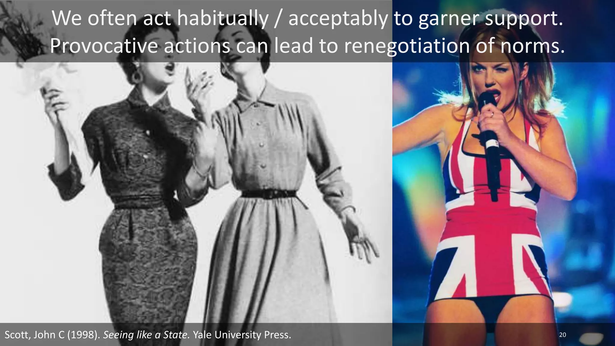We often act habitually / acceptably to garner support.
Provocative actions can lead to renegotiation of norms.
Scott, John C (1998). Seeing like a State. Yale University Press. 20
 
