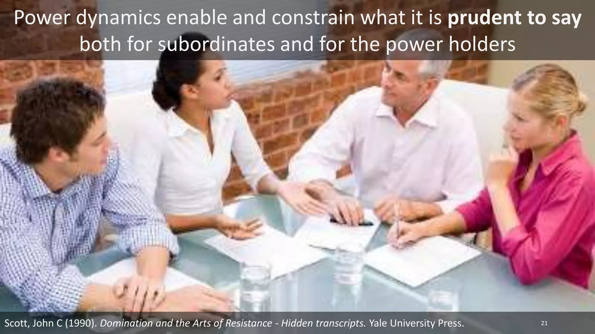 Power dynamics enable and constrain what it is prudent to say
both for subordinates and for the power holders
21
Scott, John C (1990). Domination and the Arts of Resistance - Hidden transcripts. Yale University Press.
 