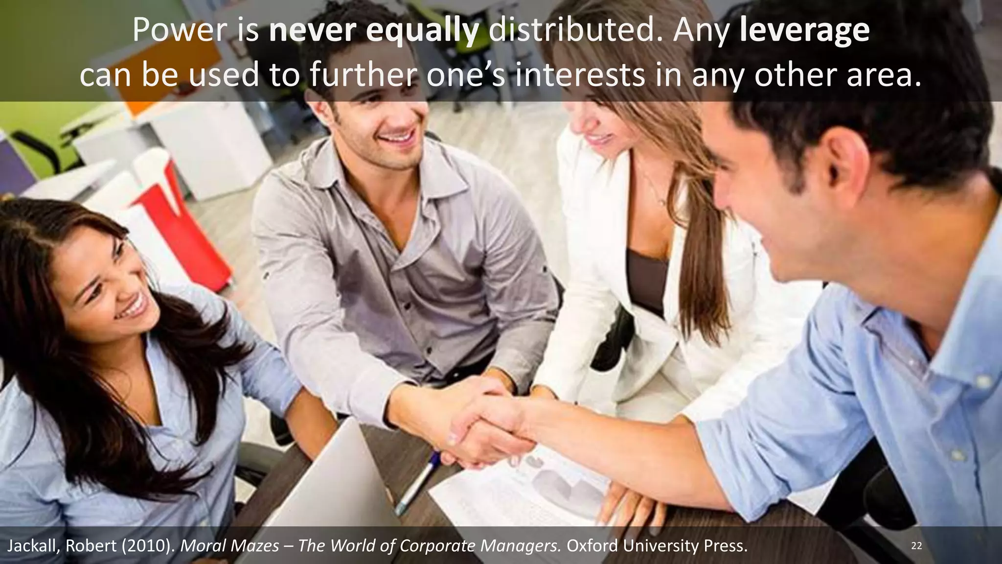 Jackall, Robert (2010). Moral Mazes – The World of Corporate Managers. Oxford University Press.
Power is never equally distributed. Any leverage
can be used to further one’s interests in any other area.
22
 