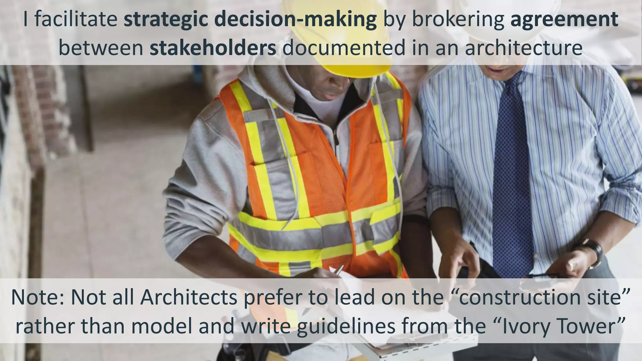 Note: Not all Architects prefer to lead on the “construction site”
rather than model and write guidelines from the “Ivory Tower”
I facilitate strategic decision-making by brokering agreement
between stakeholders documented in an architecture
 