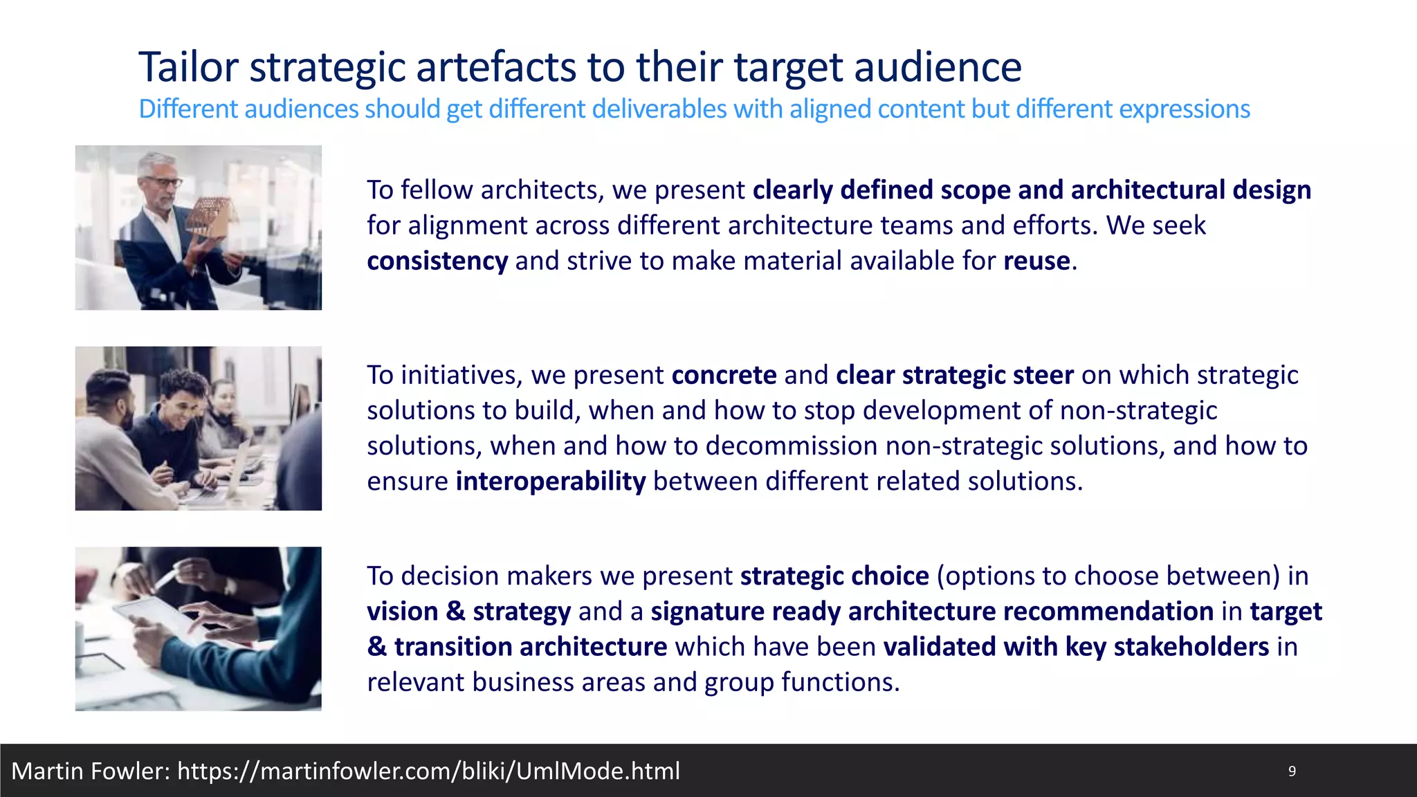 Tailor strategic artefacts to their target audience
Different audiences should get different deliverables with aligned content but different expressions
9
To fellow architects, we present clearly defined scope and architectural design
for alignment across different architecture teams and efforts. We seek
consistency and strive to make material available for reuse.
To initiatives, we present concrete and clear strategic steer on which strategic
solutions to build, when and how to stop development of non-strategic
solutions, when and how to decommission non-strategic solutions, and how to
ensure interoperability between different related solutions.
To decision makers we present strategic choice (options to choose between) in
vision & strategy and a signature ready architecture recommendation in target
& transition architecture which have been validated with key stakeholders in
relevant business areas and group functions.
Martin Fowler: https://martinfowler.com/bliki/UmlMode.html
 
