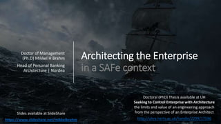 Architecting the Enterprise
in a SAFe context
Doctor of Management
(Ph.D) Mikkel H Brahm
Head of Personal Banking
Architecture | Nordea
Slides available at SlideShare
https://www.slideshare.net/mikkelbrahm
Doctoral (PhD) Thesis available at UH
Seeking to Control Enterprise with Architecture
the limits and value of an engineering approach
from the perspective of an Enterprise Architect
http://uhra.herts.ac.uk/handle/2299/17596
 