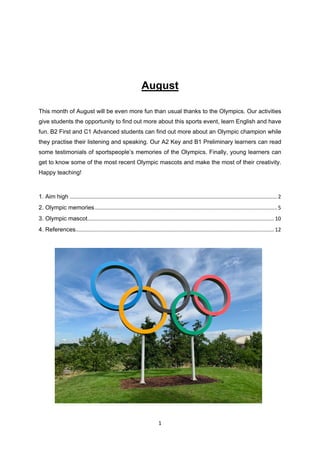 1
August
This month of August will be even more fun than usual thanks to the Olympics. Our activities
give students the opportunity to find out more about this sports event, learn English and have
fun. B2 First and C1 Advanced students can find out more about an Olympic champion while
they practise their listening and speaking. Our A2 Key and B1 Preliminary learners can read
some testimonials of sportspeople’s memories of the Olympics. Finally, young learners can
get to know some of the most recent Olympic mascots and make the most of their creativity.
Happy teaching!
1. Aim high ............................................................................................................................................2
2. Olympic memories...........................................................................................................................5
3. Olympic mascot..............................................................................................................................10
4. References......................................................................................................................................12
 
