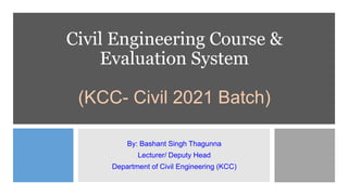Civil Engineering Course &
Evaluation System
(KCC- Civil 2021 Batch)
By: Bashant Singh Thagunna
Lecturer/ Deputy Head
Department of Civil Engineering (KCC)
 