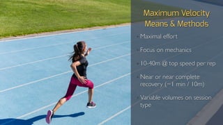 Maximum Velocity
Means & Methods
• Maximal effort
• Focus on mechanics
• 10-40m @ top speed per rep
• Near or near complete
recovery (~1 min / 10m)
• Variable volumes on session
type
 