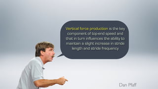 Vertical force production is the key
component of top-end speed and
that in turn influences the ability to
maintain a slight increase in stride
length and stride frequency
Dan Pfaff
 